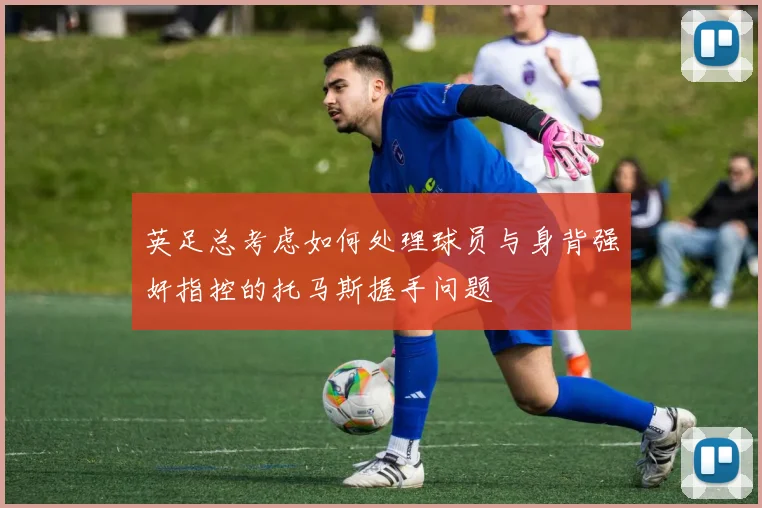 英足总考虑如何处理球员与身背强奸指控的托马斯握手问题