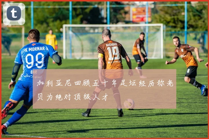 加利亚尼回顾五十年足坛经历称老贝为绝对顶级人才