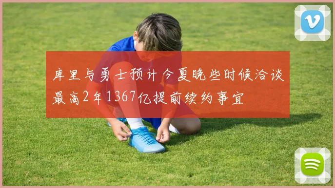库里与勇士预计今夏晚些时候洽谈最高2年1367亿提前续约事宜