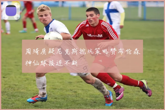 周琦质疑尼克斯挖坑策略赞布伦森神仙球接连不断