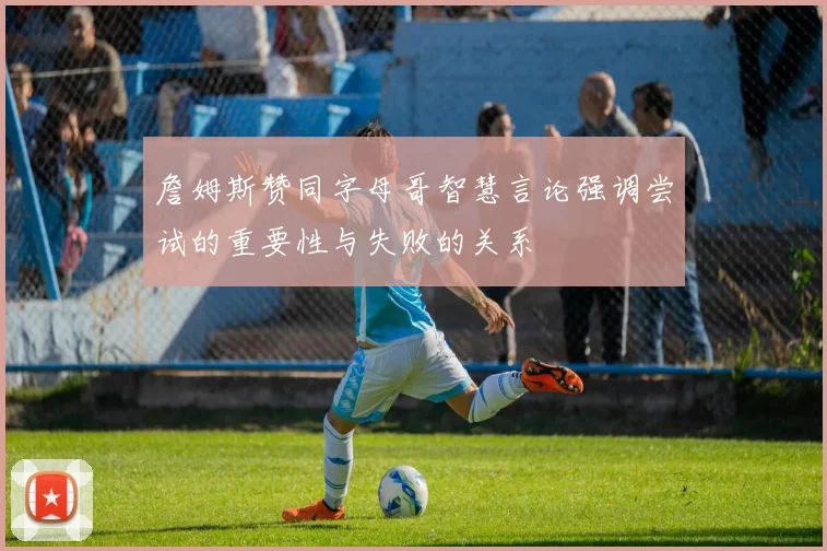 詹姆斯赞同字母哥智慧言论强调尝试的重要性与失败的关系