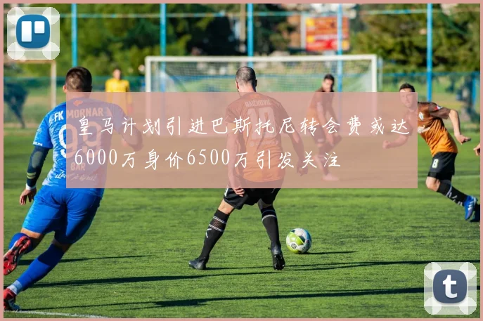 皇马计划引进巴斯托尼转会费或达6000万身价6500万引发关注