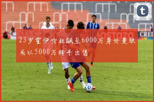 23岁霍伊伦狂飙至6000万身价曼联或以5000万转手出售