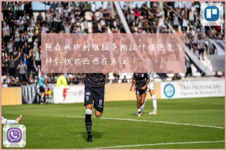 阿森纳热刺维拉争抢拉什福德皇马拜仁切尔西也在关注