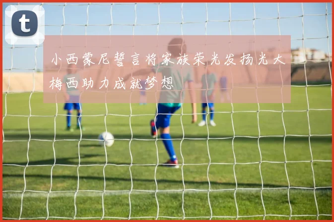 小西蒙尼誓言将家族荣光发扬光大梅西助力成就梦想