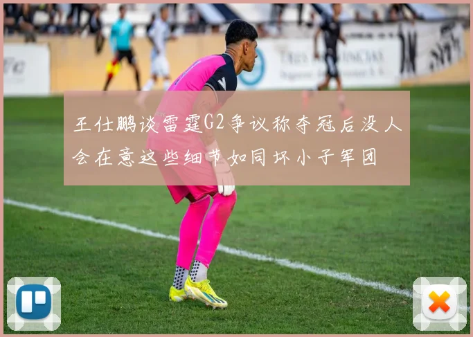 王仕鹏谈雷霆G2争议称夺冠后没人会在意这些细节如同坏小子军团