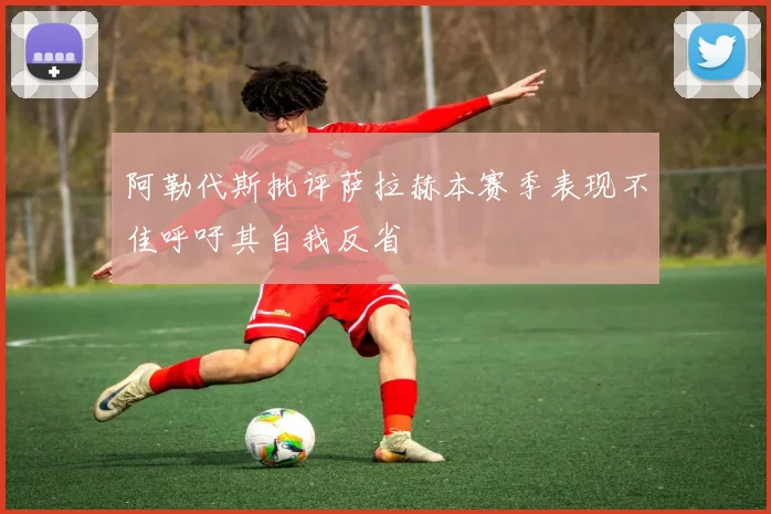 阿勒代斯批评萨拉赫本赛季表现不佳呼吁其自我反省