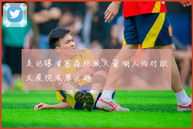 美记曝活塞森林狼火箭湖人均对欧文展现浓厚兴趣