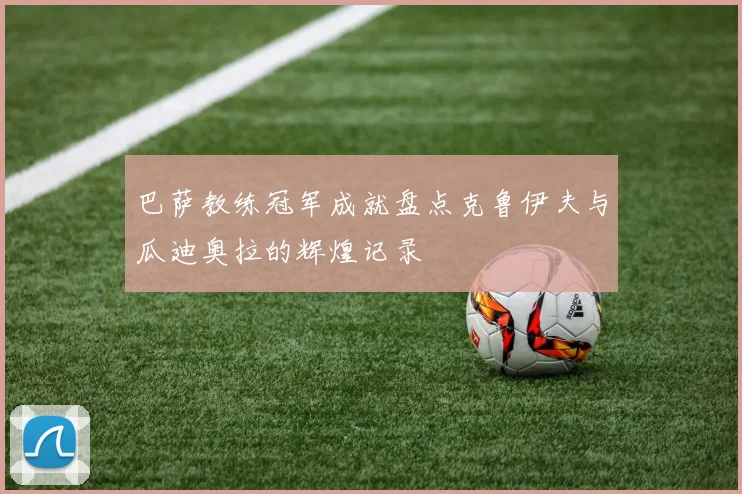 巴萨教练冠军成就盘点克鲁伊夫与瓜迪奥拉的辉煌记录