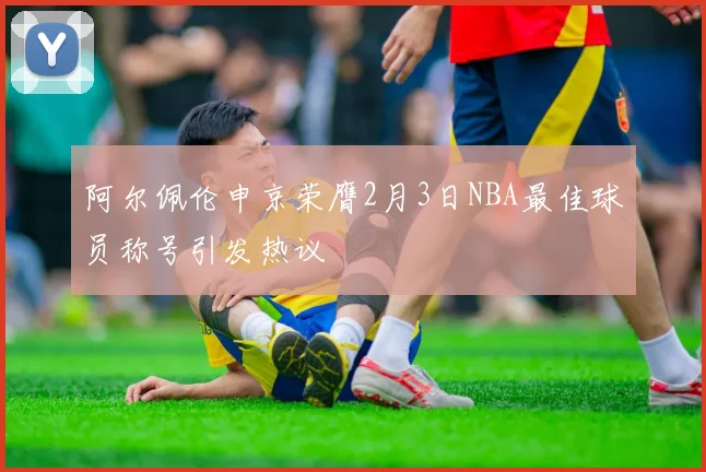 阿尔佩伦申京荣膺2月3日NBA最佳球员称号引发热议