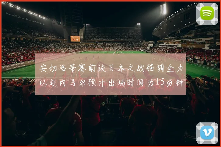 安切洛蒂赛前谈日本之战强调全力以赴内马尔预计出场时间为15分钟