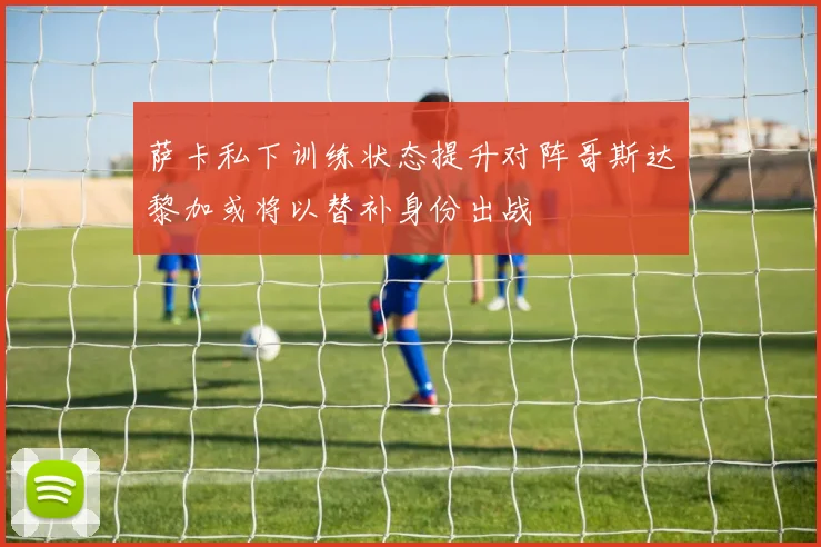 萨卡私下训练状态提升对阵哥斯达黎加或将以替补身份出战