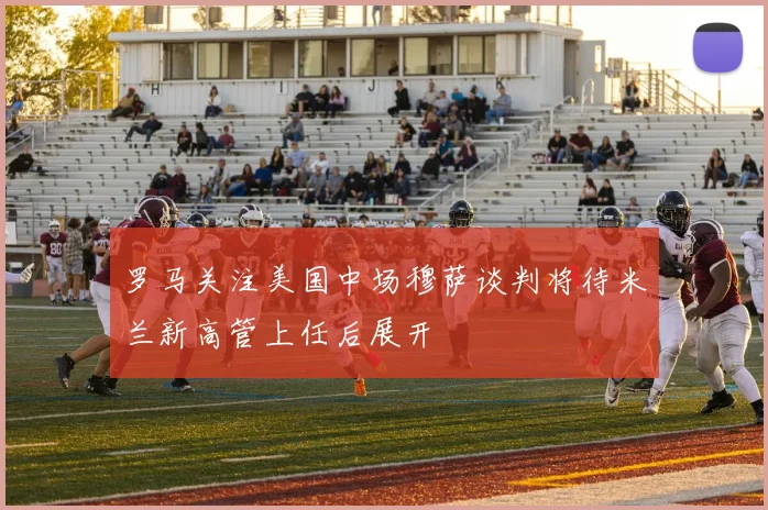 罗马关注美国中场穆萨谈判将待米兰新高管上任后展开