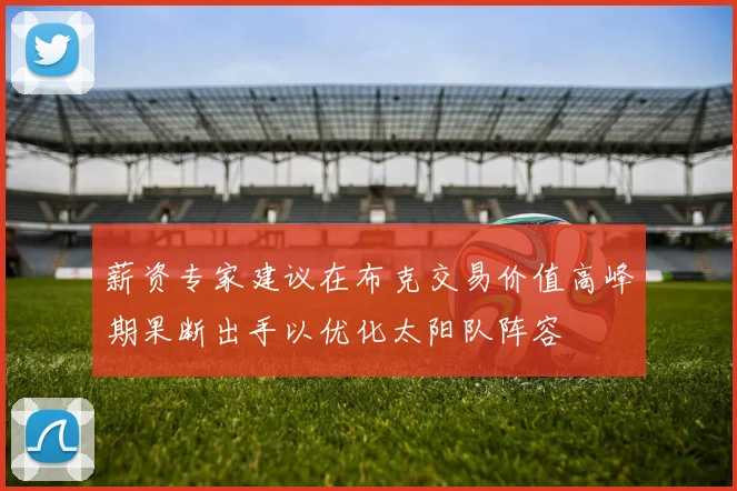 薪资专家建议在布克交易价值高峰期果断出手以优化太阳队阵容
