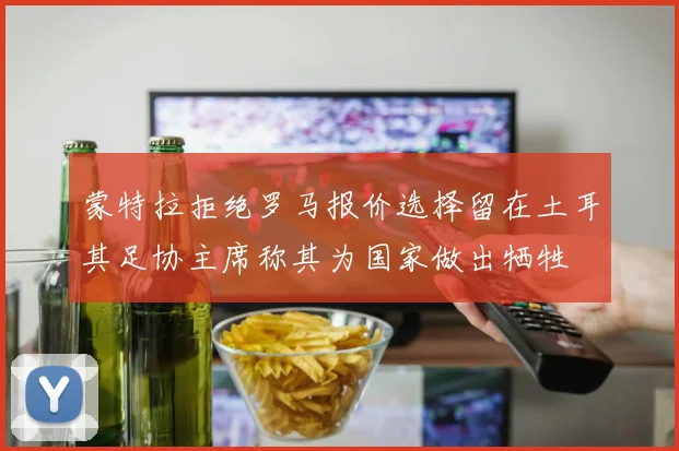 蒙特拉拒绝罗马报价选择留在土耳其足协主席称其为国家做出牺牲