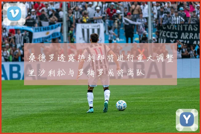 桑德罗透露热刺即将进行重大调整里沙利松与罗梅罗或将离队