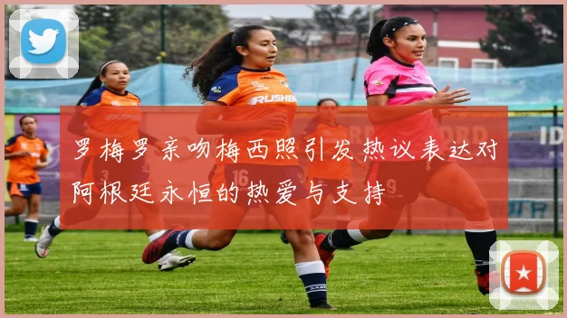 罗梅罗亲吻梅西照引发热议表达对阿根廷永恒的热爱与支持