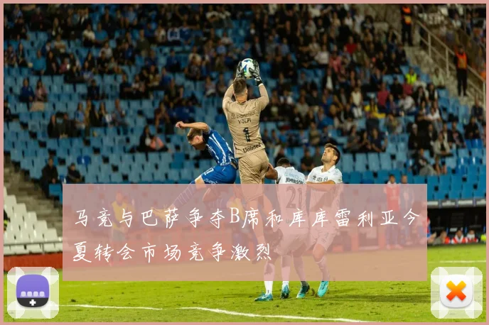 马竞与巴萨争夺B席和库库雷利亚今夏转会市场竞争激烈