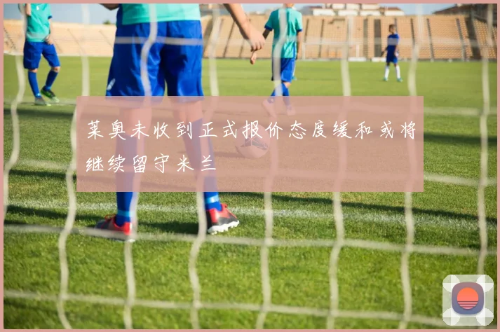 莱奥未收到正式报价态度缓和或将继续留守米兰