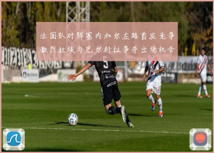 法国队对阵塞内加尔左路首发竞争激烈杜埃与巴尔科拉争夺出场机会