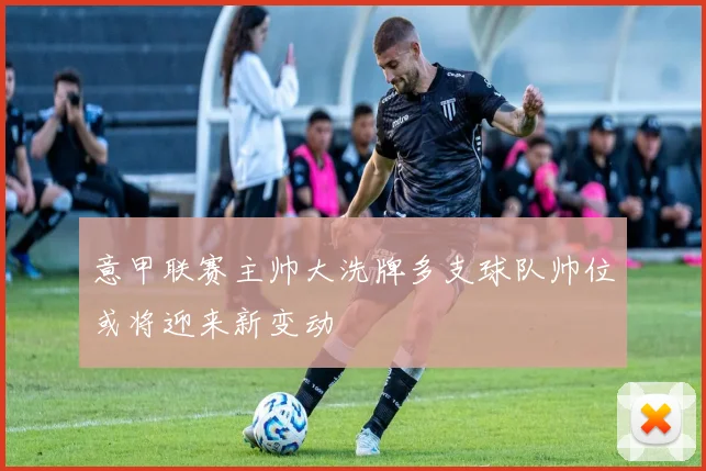 意甲联赛主帅大洗牌多支球队帅位或将迎来新变动