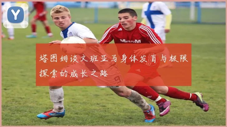 塔图姆谈文班亚马身体发育与极限探索的成长之路