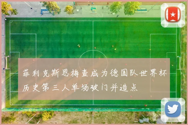 菲利克斯恩梅查成为德国队世界杯历史第三人单场破门并造点
