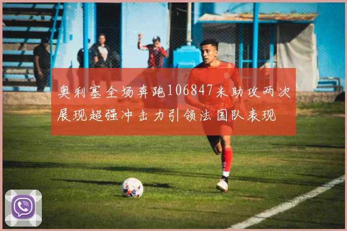 奥利塞全场奔跑106847米助攻两次展现超强冲击力引领法国队表现