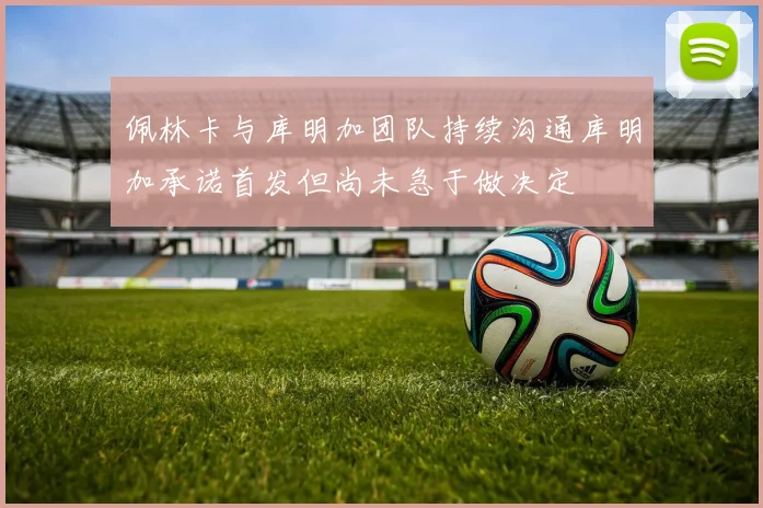 佩林卡与库明加团队持续沟通库明加承诺首发但尚未急于做决定