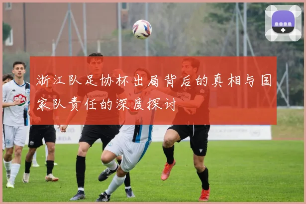 浙江队足协杯出局背后的真相与国家队责任的深度探讨