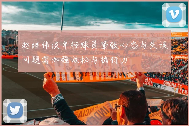 赵继伟谈年轻球员紧张心态与失误问题需加强放松与执行力