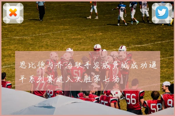 恩比德与乔治联手发威费城成功逼平系列赛进入决胜第七场